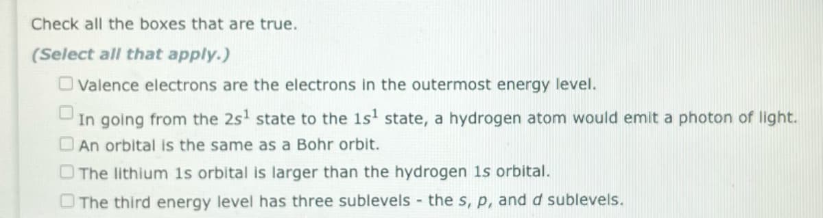 Check all the boxes that are true.
(Select all that apply.)
Valence electrons are the electrons in the outermost energy level.
In going from the 2s¹ state to the 1s¹ state, a hydrogen atom would emit a photon of light.
An orbital is the same as a Bohr orbit.
The lithium 1s orbital is larger than the hydrogen is orbital.
The third energy level has three sublevels - the s, p, and d sublevels.