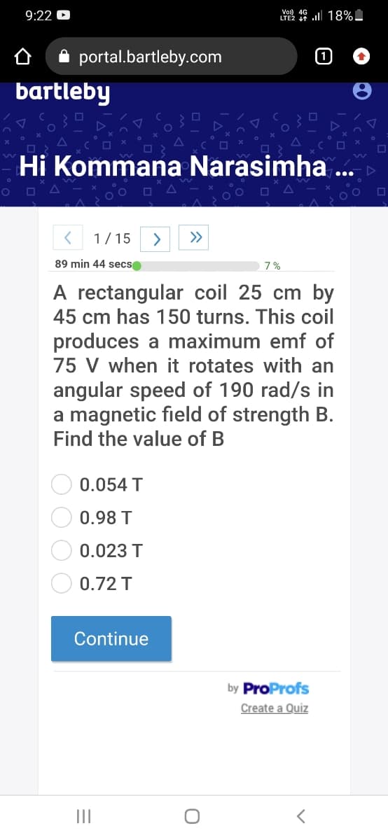 9:22 D
Vo) 4G ll 18%.
LTE2
A portal.bartleby.com
1
bartleby
Hi Kommana Narasimha ..
1/15
>
>>
89 min 44 secs
7%
A rectangular coil 25 cm by
45 cm has 150 turns. This coil
produces a maximum emf of
75 V when it rotates with an
angular speed of 190 rad/s in
a magnetic field of strength B.
Find the value of B
0.054 T
0.98 T
0.023 T
0.72 T
Continue
by ProProfs
Create a Quiz
II
OO O O
