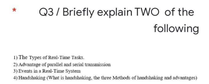 Q3 / Briefly explain TWO of the
*
following
1) The Types of Real-Time Tasks.
2) Advantage of parallel and serial transmission
3) Events in a Real-Time System
4) Handshaking (What is handshaking, the three Methods of handshaking and advantages)
