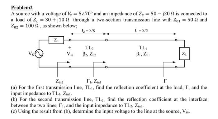Problem2
A source with a voltage of Vs = 5270° and an impedance of Z, = 50-j20 2 is connected to
a load of Z₁ = 30 +j10 through a two-section transmission line with Zo1 = 50 and
Zo2 = 100 , as shown below;
Vs
Zs
+
Vin
l₂=2/8
TL₂
B2, Z02
l₁=2/2
TL₁
B1, Zo1
N
ZL
Zin2
T₁, Zinl
r
(a) For the first transmission line, TL₁, find the reflection coefficient at the load, I, and the
input impedance to TL1, Zint.
(b) For the second transmission line, TL2, find the reflection coefficient at the interface
between the two lines, I₁, and the input impedance to TL2, Zin2.
(c) Using the result from (b), determine the input voltage to the line at the source, Vin.
