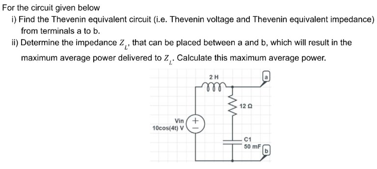 For the circuit given below
i) Find the Thevenin equivalent circuit (i.e. Thevenin voltage and Thevenin equivalent impedance)
from terminals a to b.
ii) Determine the impedance Z₁, that can be placed between a and b, which will result in the
maximum average power delivered to Z₁. Calculate this maximum average power.
2 H
Vin
10cos(4t) V
(+1
12 Ω
C1
50 mF
D