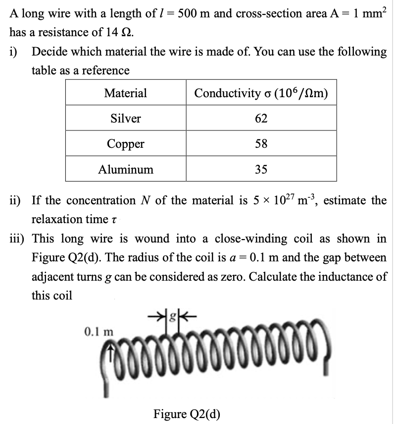 A long wire with a length of 1 = 500 m and cross-section area A = 1 mm²
has a resistance of 14 9.
i) Decide which material the wire is made of. You can use the following
table as a reference
Material
Silver
Copper
Aluminum
Conductivity o (106/Nm)
62
58
35
ii) If the concentration N of the material is 5 × 10²7 m³, estimate the
relaxation time T
iii) This long wire is wound into a close-winding coil as shown in
Figure Q2(d). The radius of the coil is a = 0.1 m and the gap between
adjacent turns g can be considered as zero. Calculate the inductance of
this coil
*³*
000000000000000,
0.1 m
Figure Q2(d)