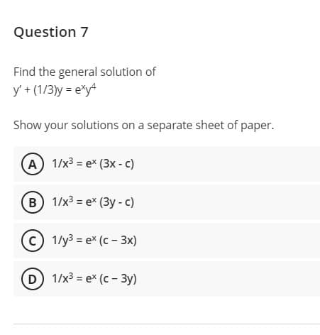 Question 7
Find the general solution of
y' + (1/3)y = e*y4
Show your solutions on a separate sheet of paper.
(A) 1/x³ = ex (3x - c)
B 1/x3 = e* (3y - c)
1/у3 3D еx (с - 3х)
D) 1/x3 = ex (c - 3y)
