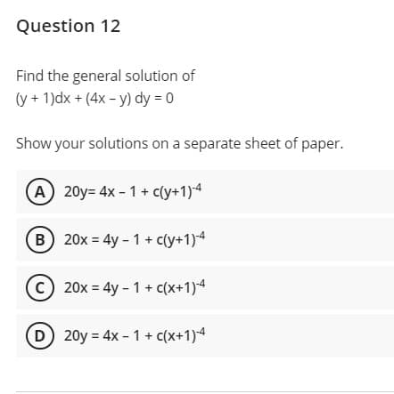 Question 12
Find the general solution of
(y + 1)dx + (4x - y) dy = 0
Show your solutions on a separate sheet of paper.
A 20y= 4x - 1 + c(y+1)4
B) 20x = 4y - 1 + c(y+1)4
(C 20x = 4y - 1 + c(x+1)4
D 20y = 4x - 1 + c(x+1)4
