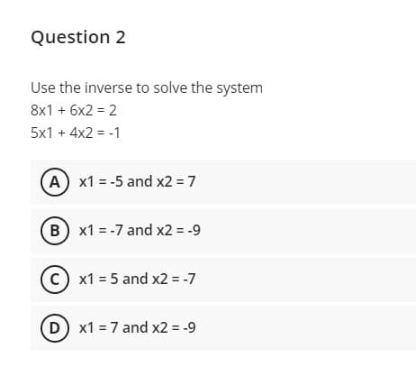 Question 2
Use the inverse to solve the system
8x1 + 6x2 = 2
%3D
5x1 + 4x2 = -1
A x1 = -5 and x2 = 7
B
x1 = -7 and x2 = -9
C) x1 = 5 and x2 = -7
D x1 = 7 and x2 = -9
