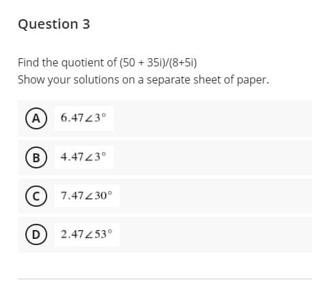 Question 3
Find the quotient of (50 + 351)/(8+5i)
Show your solutions on a separate sheet of paper.
A
6.4743°
B)
4.4743°
C)
7.47430°
D
2.47453°
