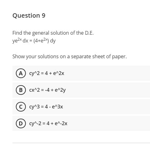 Question 9
Find the general solution of the D.E.
ye2x dx = (4+e2x) dy
Show your solutions on a separate sheet of paper.
(A cy^2 = 4 + e^2x
(B cx^2 = -4 + e^2y
C cy^3 = 4- e^3x
D cy^-2 = 4 + e^-2x
