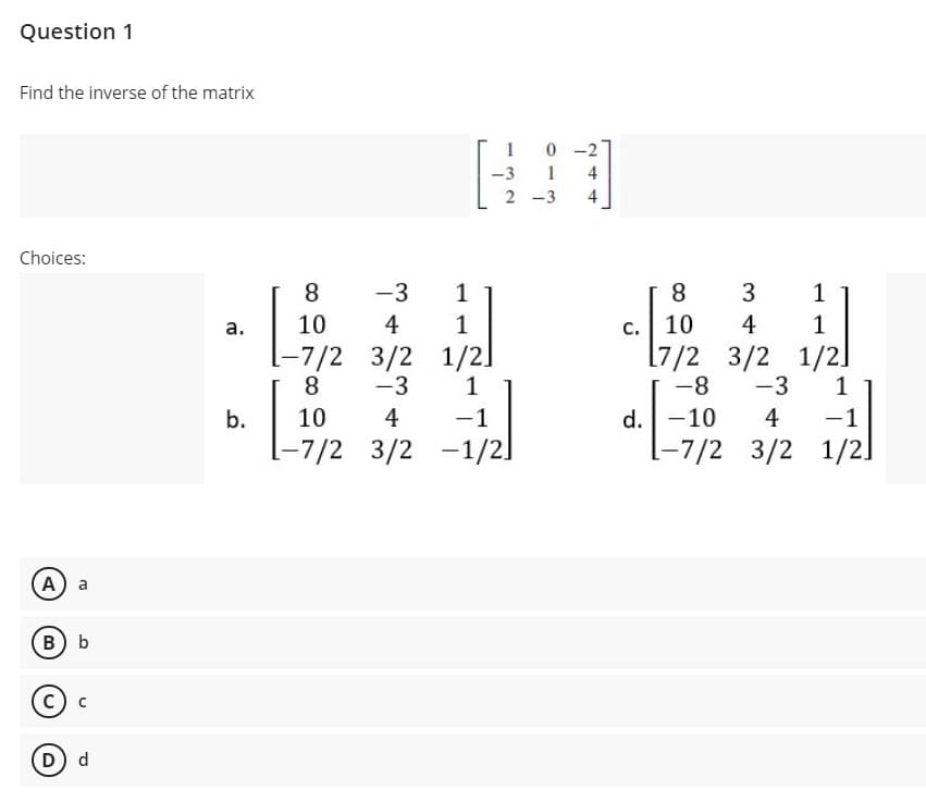 Question 1
Find the inverse of the matrix
1
0 -2
-3
1
-3
Choices:
8
-3
1
8
1
c. 10
[7/2 3/2 1/2]
-8
а.
10
4
1
4
1
-7/2 3/2
8.
-3
1/21
1
-3
1
d.-10
-7/2 3/2
b.
10
4
-1
4
-1
-7/2 3/2
-1/21
1/2]
A) a
Bb
D) d
244
