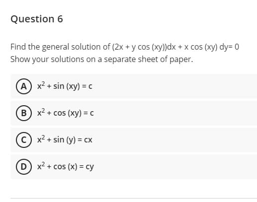 Question 6
Find the general solution of (2x + y cos (xy))dx + x cos (xy) dy= 0
Show your solutions on a separate sheet of paper.
A x2 + sin (xy) = c
B) x2 + cos (xy) = c
c) x2 + sin (y) = cx
D x2 + cos (x) = cy
