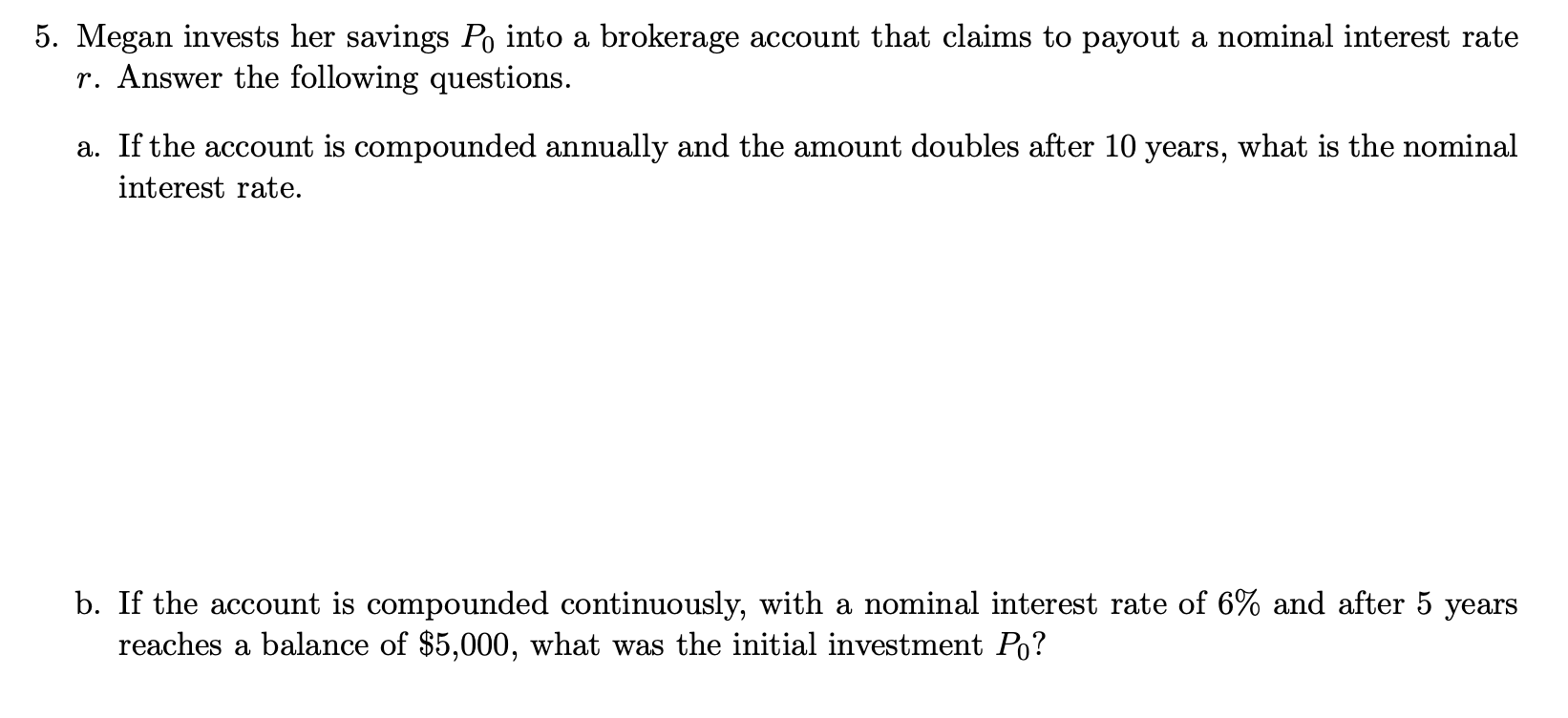 5. Megan invests her savings Po into a brokerage account that claims to payout a nominal interest rate
r. Answer the following questions.
a. If the account is compounded annually and the amount doubles after 10 years, what is the nominal
interest rate.
b. If the account is compounded continuously, with a nominal interest rate of 6% and after 5 years
reaches a balance of $5,000, what was the initial investment Po?
