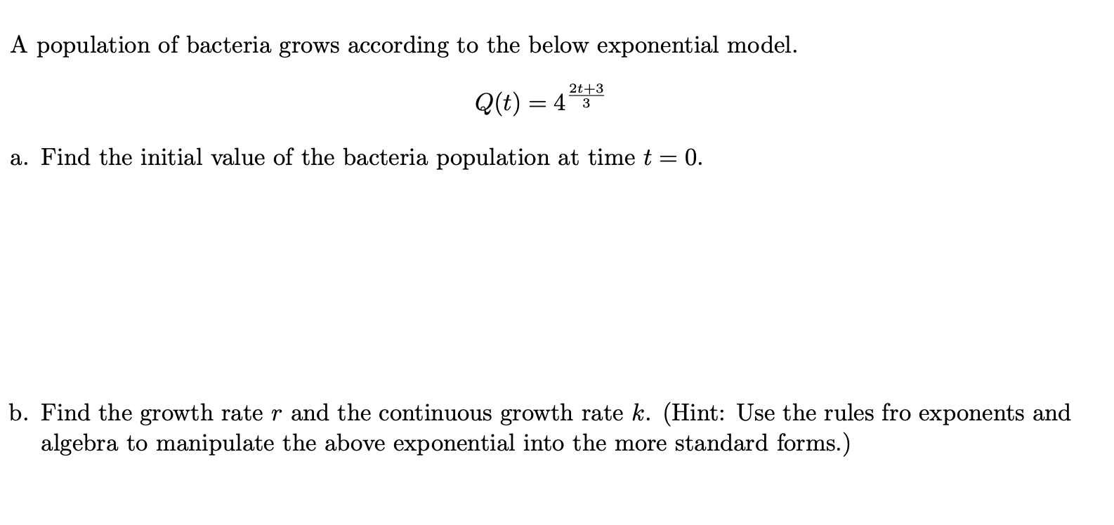 A population of bacteria grows according to the below exponential model.
2t+3
Q(t) = 43
a. Find the initial value of the bacteria population at time t = 0.
b. Find the growth rate r and the continuous growth rate k. (Hint: Use the rules fro exponents and
algebra to manipulate the above exponential into the more standard forms.)
