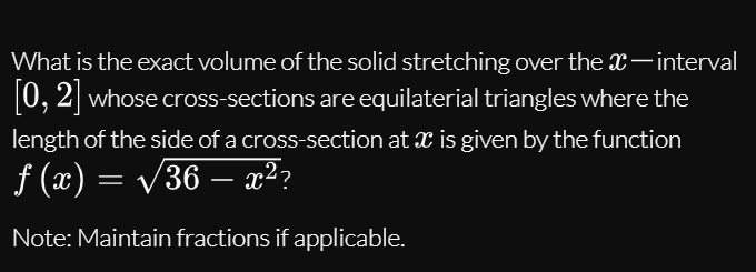 What is the exact volume of the solid stretching over the x-interval
0, 2 whose cross-sections are equilaterial triangles where the
length of the side of a cross-section at x is given by the function
f (x) = /36 – x²?
.2
-
Note: Maintain fractions if applicable.
