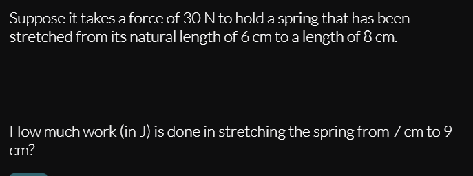 Suppose it takes a force of 30 N to hold a spring that has been
stretched from its natural length of 6 cm to a length of 8 cm.
How much work (in J) is done in stretching the spring from 7 cm to 9
cm?
