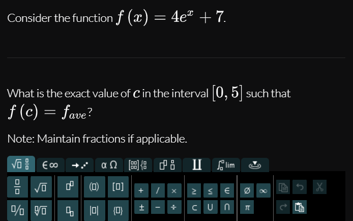 Consider the function f (x) = 4et + 7.
What is the exact value of C in the interval 0, 5| such that
f (c) = fave?
Note: Maintain fractions if applicable.
αΩ
圖 中8
P8 I lim
(O) [0]
CUn n
4 |0 (0)
+
