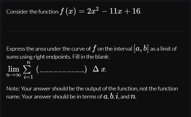 Consider the function f (x) = 2x² – 11x + 16.
Express the area under the curve of f on the interval [a, b] as a limit of
sums using right endpoints. Fill in the blank:
n
lim Σ -
A x.
n→∞
i=1
Note: Your answer should be the output of the function, not the function
name. Your answer should be in terms of a, b, i, and n.
