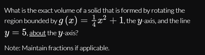 What is the exact volume of a solid that is formed by rotating the
region bounded by g (x) = †x² + 1, the y-axis, and the line
y = 5, about the y-axis?
Note: Maintain fractions if applicable.
