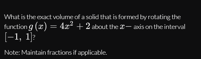 What is the exact volume of a solid that is formed by rotating the
function g (x) = 4x² + 2 about the X– axis on the interval
[-1, 1]?
Note: Maintain fractions if applicable.
