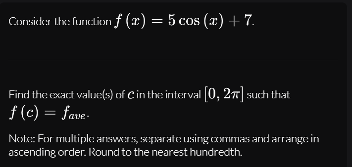 Consider the function f (x) = 5 cos (x) + 7.
Find the exact value(s) of C in the interval 0, 2T such that
f (c) = fave-
Note: For multiple answers, separate using commas and arrange in
ascending order. Round to the nearest hundredth.
