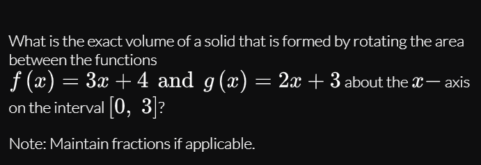 What is the exact volume of a solid that is formed by rotating the area
between the functions
f (x) = 3x + 4 and g(x) = 2x + 3 about the x– xis
on the interval 0, 3|?
Note: Maintain fractions if applicable.
