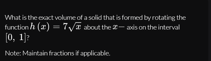 What is the exact volume of a solid that is formed by rotating the
function h (x) = 7/x about the x– axis on the interval
[0, 1]?
Note: Maintain fractions if applicable.
