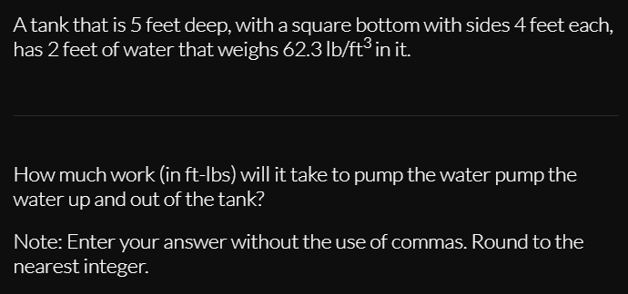 A tank that is 5 feet deep, with a square bottom with sides 4 feet each,
has 2 feet of water that weighs 62.3 lb/ft³ in it.
How much work (in ft-lbs) will it take to pump the water pump the
water up and out of the tank?
Note: Enter your answer without the use of commas. Round to the
nearest integer.
