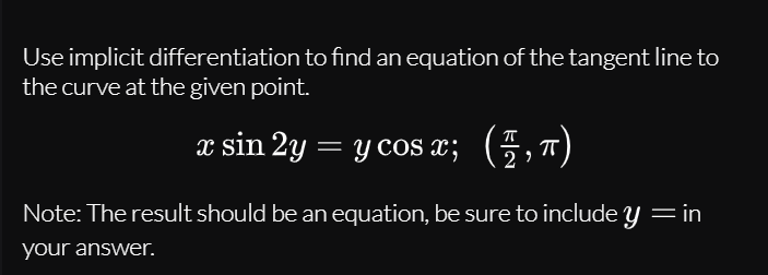 Use implicit differentiation to find an equation of the tangent line to
the curve at the given point.
x sin 2y = y cos x; (5,7)
Note: The result should be an equation, be sure to include y = in
your answer.
