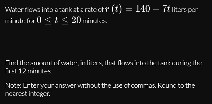 Water flows into a tank at a rate of r (t) = 140 – 7t liters per
minute for 0 < t< 20 minutes.
Find the amount of water, in liters, that flows into the tank during the
first 12 minutes.
Note: Enter your answer without the use of commas. Round to the
nearest integer.
