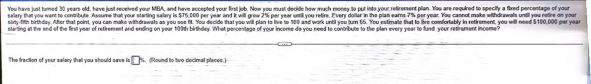 You have just turned 30 years old, have just received your MBA, and have accepted your first job. Now you must decide how much money to put into your. retirement plan. You are required to specify a fixed percentage of your
salary that you want to contribute. Assume that your starting salary is $75,000 per year and it will grow 2% per year until you retire. Every dollar in the plan earns 7% per year. You cannot make withdrawals until you retire on your
sixty-fifth birthday. After that point, you can make withdrawals as you see fit. You decide that you will plan to live to 100 and work until you tum 65. You estimate that to live comfortably in retirement, you will need 5100,000 per year
starting at the end of the first year of retirément and ending on your 100th birthday. What percentage of your income do you need to contribute to the plan every year to fund your retirement income?
The fraction of your salary that you should save is %. (Round to two decimal places.)
