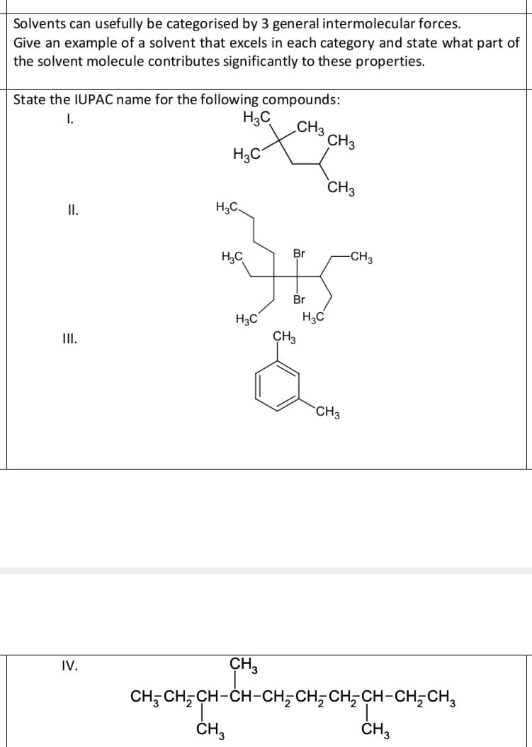 Solvents can usefully be categorised by 3 general intermolecular forces.
Give an example of a solvent that excels in each category and state what part of
the solvent molecule contributes significantly to these properties.
State the IUPAC name for the following compounds:
I.
H3C
CH3
CH3
H3C
CH3
I.
H3C
H;C
Br
-CH3
Br
H3C
H3C
II.
CH3
CH3
CH,
CH; CH; CH-ČH-CH;CH; CH, CH-CH;CH,
IV.
ČH,
ČH,
