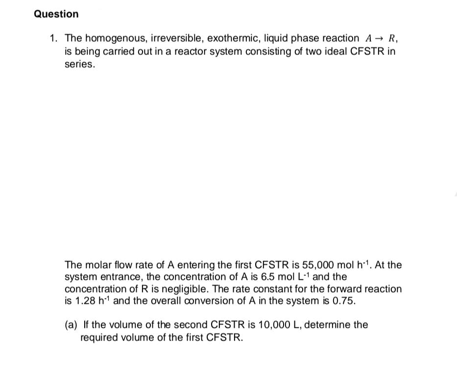 Question
1. The homogenous, irreversible, exothermic, liquid phase reaction A → R,
is being carried out in a reactor system consisting of two ideal CFSTR in
series.
The molar flow rate of A entering the first CFSTR is 55,000 mol h-1. At the
system entrance, the concentration of A is 6.5 mol L·1 and the
concentration of R is negligible. The rate constant for the forward reaction
is 1.28 h-1 and the overall conversion of A in the system is 0.75.
(a) If the volume of the second CFSTR is 10,000 L, determine the
required volume of the first CFSTR.

