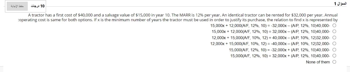 السؤال 1
حفظ الإجابة
10 درجات
A tractor has a first cost of $40,000 and a salvage value of $15,000 in year 10. The MARR is 12% per year. An identical tractor can be rented for $32,000 per year. Annual
:operating cost is same for both options. If x is the minimum number of years the tractor must be used in order to justify its purchase, the relation to find x is represented by
15,000x + 12,000(A/F, 12%, 10) = -32,000x – (A/P, 12%, 10)40,000- O
15,000x + 12,000(A/F, 12%, 10) = 32,000x – (A/P, 12%, 10)40,000- O
12,000x + 15,000(A/F, 10%, 12) = 40,000x – (A/P, 10%, 12)32,000- O
12,000x + 15,000(A/F, 10%, 12) = -40,000x – (A/P, 10%, 12)32,000- O
15,000(A/F, 12%, 10) = -32,000x + (A/P, 12%, 10)40,000- O
15,000(A/F, 12%, 10) = 32,000x + (A/P, 12%, 10)40,000- O
None of them O
