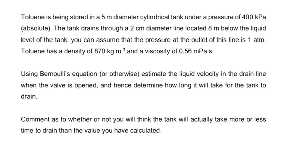 Toluene is being stored in a 5 m diameter cylindrical tank under a pressure of 400 kPa
(absolute). The tank drains through a 2 cm diameter line located 8 m below the liquid
level of the tank, you can assume that the pressure at the outlet of this line is 1 atm.
Toluene has a density of 870 kg m-3 and a viscosity of 0.56 mPa s.
Using Bernoulli's equation (or otherwise) estimate the liquid velocity in the drain line
when the valve is opened, and hence determine how long it will take for the tank
drain.
Comment as to whether or not you will think the tank will actually take more or less
time to drain than the value you have calculated.
