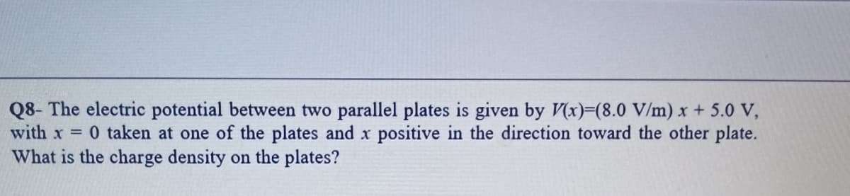 Q8- The electric potential between two parallel plates is given by (x)=(8.0 V/m) x + 5.0 V,
with x 0 taken at one of the plates and x positive in the direction toward the other plate.
What is the charge density on the plates?
