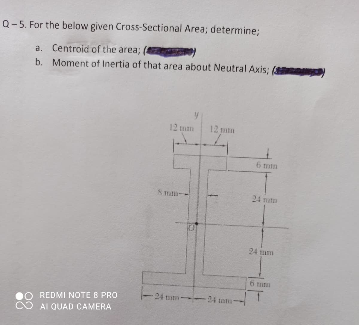 Q-5. For the below given Cross-Sectional Area; determine;
a. Centroid of the area;
b. Moment of Inertia of that area about Neutral Axis;
12 mm
12 mm
6 mm
8 mm-
24 mm
24 mm
6 mm
24 mm
24 mm
REDMI NOTE 8 PRO
AI QUAD CAMERA
