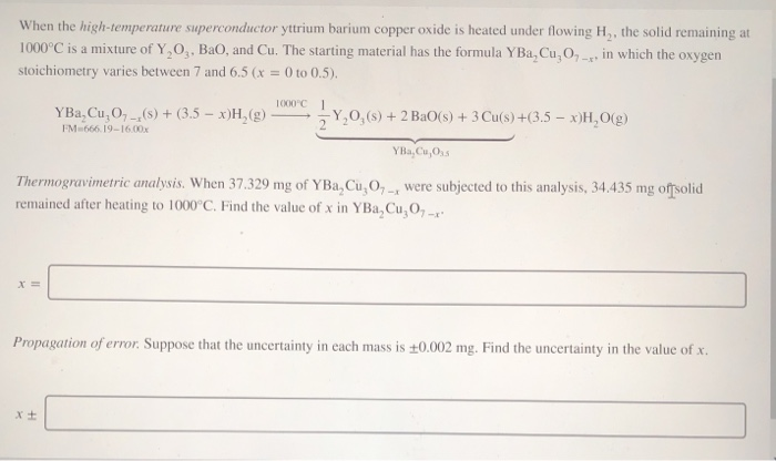 When the high-temperature superconductor yttrium barium copper oxide is heated under flowing H,, the solid remaining at
1000°C is a mixture of Y,O,, BaO, and Cu. The starting material has the formula YBa, Cu,0,-, in which the oxygen
stoichiometry varies between 7 and 6.5 (x = 0 to 0.5).
%3D
1000°C
YBa, Cu, O, (s) + (3.5 – x)H,(g)
FM 666. 19-16.00x
-Y,0,(s) + 2 BaO(s) + 3 Cu(s)+(3.5 – x)H,O(g)
YBa, Cu,Oss
Thermogravimetric analysis. When 37.329 mg of YBa, Cu, O, , were subjected to this analysis, 34.435 mg offsolid
remained after heating to 1000°C. Find the value of x in YBa, Cu,O, -
Propagation of error. Suppose that the uncertainty in each mass is +0.002 mg. Find the uncertainty in the value of x.
