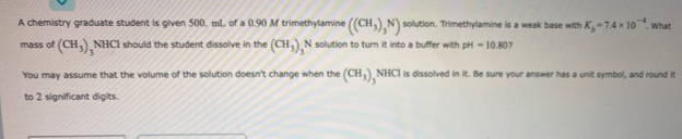 A chemistry graduate student is given 500. ml of a 0.90 M trimethylamine (CH,),N) solution. Trimethylamine is a weak base with K-74 x 10. what
mass of (CH,) NHCI should the student dissolve in the (CH,),N solution to turn it into a buffer with pH = 10.80?
You may assume that the volume of the solution doesn't change when the (CH,), NHCI is dissolved in it. Be sure your answer has a unit symbol, and round it
to 2 significant digits.

