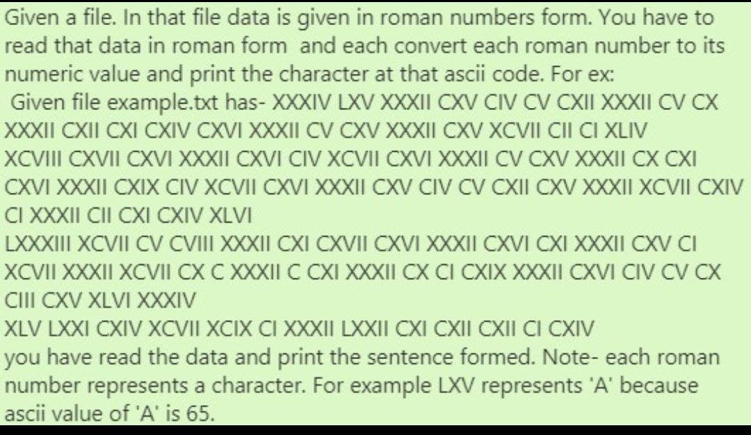 Given a file. In that file data is given in roman numbers form. You have to
read that data in roman form and each convert each roman number to its
numeric value and print the character at that ascii code. For ex:
Given file example.txt has- XXXIV LXV XXXII CXV CIV CV CXII XXXII CV CX
XXXII CXII CXI CXIV CXVI XXXII CV CXV XXXII CXV XCVII CII CI XLIV
XCVII CXVII CXVI XXXII CXVI CIV XCVII CXVI XXXII CV CXV XXXII CX CXI
CXVI XXXII CXIX CIV XCVII CXVI XXXII CXV CIV CV CXII CXV XXXII XCVII CXIV
CI XXXII CII CXI CXIV XLVI
LXXXIII XCVII CV VIII XXXII CXI CXVII CXVI XXXII CXVI CXI XXXII CXV CI
XCVII XXXII XCVII CX C XXXII C CXI XXXII CX CI CXIX XXXII CXVI CIV CV CX
CII CXV XLVI XXXIV
XLV LXXI CXIV XCVII XCIX CI XXXII LXXII CXI CXII CXII CI CXIV
you have read the data and print the sentence formed. Note- each roman
number represents a character. For example LXV represents 'A' because
ascii value of 'A' is 65.
