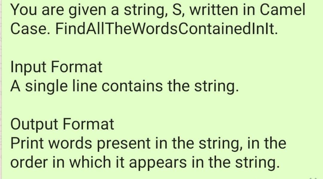 You are given a string, S, written in Camel
Case. FindAllTheWordsContainedInlt.
Input Format
A single line contains the string.
Output Format
Print words present in the string, in the
order in which it appears in the string.
