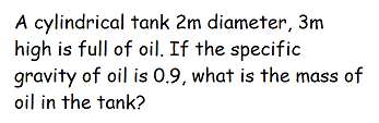 A cylindrical tank 2m diameter, 3m
high is full of oil. If the specific
gravity of oil is 0.9, what is the mass of
oil in the tank?
