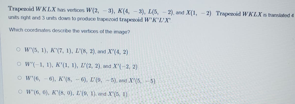 Trapezoid W KLX has vertices W(2, – 3), K(4, – 3), L(5, – 2), and X(1, - 2). Trapezoid WKLX is translated 4
units right and 3 units down to produce trapezoid trapezoid W'K'L'X'.
Which coordinates describe the vertices of the image?
O w (5, 1), K'(7, 1), L'(8, 2), and X'(4, 2)
O W'(-1, 1), K'(1, 1), L'(2, 2), and X'(-2, 2)
O W (6, – 6), K'(8, - 6), L'(9, - 5), and X'(5, 5)
O W (6, 0), K'(8, 0), L'(9, 1), and X'(5, 1)
