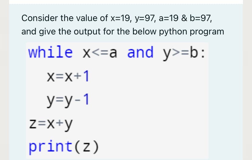 Consider the value of x=19, y=97, a=19 & b=97,
and give the output for the below python program
while x<=a and y>=b:
X=X+1
У-у-1
Z=X+y
print(z)
