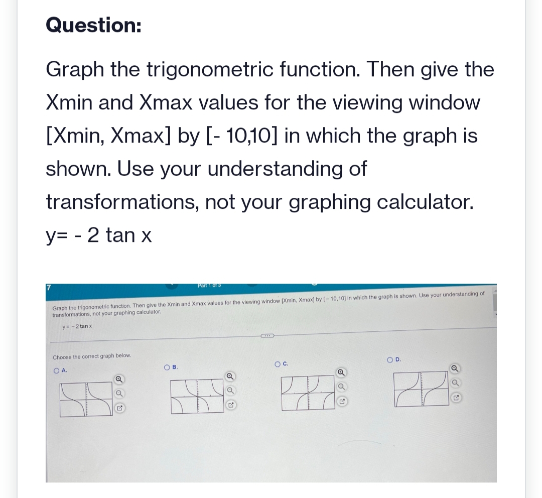 Question:
Graph the trigonometric function. Then give the
Xmin and Xmax values for the viewing window
[Xmin, Xmax] by [-10,10] in which the graph is
shown. Use your understanding of
transformations, not your graphing calculator.
y=-2 tan x
Graph the trigonometric function. Then give the Xmin and Xmax values for the viewing window [Xmin, Xmax] by [-10,10] in which the graph is shown. Use your understanding of
transformations, not your graphing calculator.
y=-2 tan x
Choose the correct graph below.
OA
Q
Q
Part 1 of 3
OB.
Q
Q
O C.
Q
Q
O D.
Q
Q