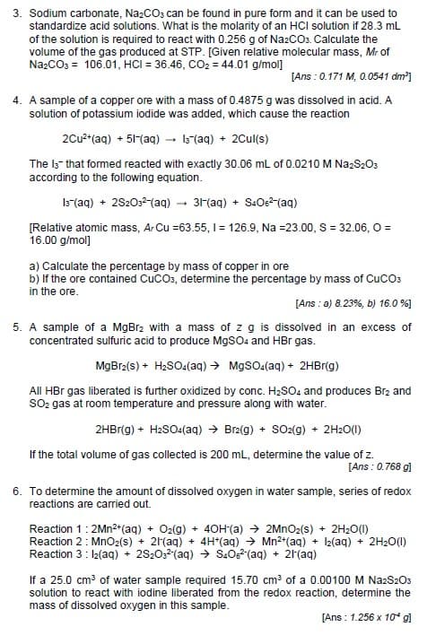 3. Sodium carbonate, Na₂CO3 can be found in pure form and it can be used to
standardize acid solutions. What is the molarity of an HCI solution if 28.3 mL
of the solution is required to react with 0.256 g of Na2CO3. Calculate the
volume of the gas produced at STP. [Given relative molecular mass, Mr of
Na2CO3 = 106.01, HCI = 36.46, CO₂ = 44.01 g/mol]
[Ans: 0.171 M, 0.0541 dm³]
4. A sample of a copper ore with a mass of 0.4875 g was dissolved in acid. A
solution of potassium iodide was added, which cause the reaction
2Cu²+ (aq) + 51-(aq) → 13(aq) + 2Cul(s)
The 13 that formed reacted with exactly 30.06 mL of 0.0210 M Na2S2O3
according to the following equation.
13(aq) + 2S2O3²-(aq) → 31-(aq) + S406²-(aq)
[Relative atomic mass, ArCu =63.55, 1 = 126.9, Na =23.00, S = 32.06, O =
16.00 g/mol]
a) Calculate the percentage by mass of copper in ore
b) If the ore contained CUCO3, determine the percentage by mass of CUCO3
in the ore.
[Ans: a) 8.23%, b) 16.0 %]
5. A sample of a MgBr2 with a mass of z g is dissolved in an excess of
concentrated sulfuric acid to produce MgSO4 and HBr gas.
MgBr2(s) + H₂SO4(aq) → MgSO4(aq) + 2HBr(g)
All HBr gas liberated is further oxidized by conc. H₂SO4 and produces Br2 and
SO₂ gas at room temperature and pressure along with water.
2HBr(g) + H₂SO4(aq) → Br2(g) + SO2(g) + 2H2O(1)
If the total volume of gas collected is 200 mL, determine the value of z.
[Ans: 0.768 g]
6. To determine the amount of dissolved oxygen in water sample, series of redox
reactions are carried out.
Reaction 1: 2Mn²+ (aq) + O₂(g) + 40H (a) → 2MnO₂(s) + 2H₂O(1)
Reaction 2: MnO2(s) + 2H(aq) + 4H+ (aq) → Mn²+ (aq) + 12(aq) + 2H₂O(l)
Reaction 3: 1₂(aq) + 2S2O3(aq) → S406²(aq) + 2H(aq)
If a 25.0 cm³ of water sample required 15.70 cm³ of a 0.00100 M Na2S2O3
solution to react with iodine liberated from the redox reaction, determine the
mass of dissolved oxygen in this sample.
[Ans: 1.256 x 10* gl