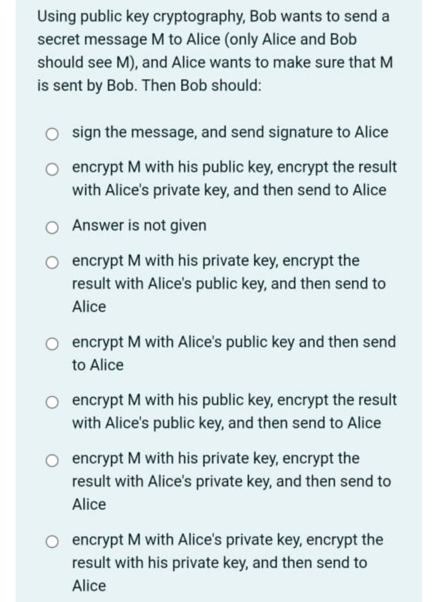 Using public key cryptography, Bob wants to send a
secret message M to Alice (only Alice and Bob
should see M), and Alice wants to make sure that M
is sent by Bob. Then Bob should:
sign the message, and send signature to Alice
encrypt M with his public key, encrypt the result
with Alice's private key, and then send to Alice
Answer is not given
encrypt M with his private key, encrypt the
result with Alice's public key, and then send to
Alice
encrypt M with Alice's public key and then send
to Alice
encrypt M with his public key, encrypt the result
with Alice's public key, and then send to Alice
encrypt M with his private key, encrypt the
result with Alice's private key, and then send to
Alice
encrypt M with Alice's private key, encrypt the
result with his private key, and then send to
Alice
