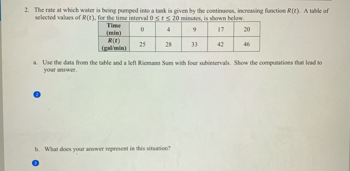 2. The rate at which water is being pumped into a tank is given by the continuous, increasing function R(t). A table of
selected values of R(t), for the time interval 0 <t< 20 minutes, is shown below.
Time
4
9.
17
20
(min)
R(t)
(gal/min)
25
28
33
42
46
a. Use the data from the table and a left Riemann Sum with four subintervals. Show the computations that lead to
your answer.
b. What does your answer represent in this situation?
