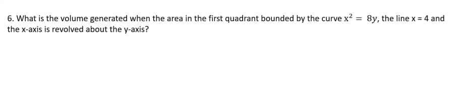 6. What is the volume generated when the area in the first quadrant bounded by the curve x2 = 8y, the line x = 4 and
the x-axis is revolved about the y-axis?
