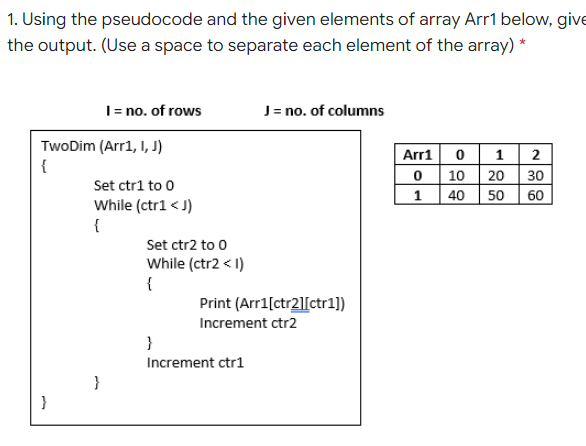 1. Using the pseudocode and the given elements of array Arr1 below, give
the output. (Use a space to separate each element of the array) *
I= no. of rows
J= no. of columns
TwoDim (Arr1, I, J)
{
Arr1 0 1 2
0 10 20 30
40 50
Set ctr1 to 0
1
60
While (ctr1 < J)
{
Set ctr2 to 0
While (ctr2 < 1)
{
Print (Arr1[ctr2][ctr1])
Increment ctr2
}
Increment ctr1
}
}
