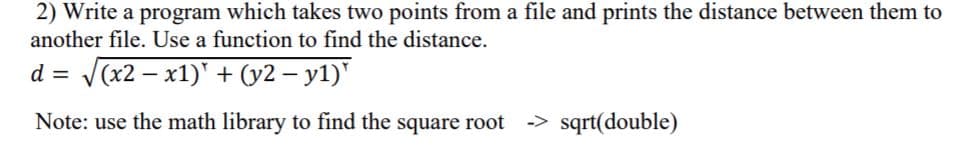 2) Write a program which takes two points from a file and prints the distance between them to
another file. Use a function to find the distance.
d
V(x2 – x1)' + (y2 – y1)'
|
Note: use the math library to find the square root
-> sqrt(double)

