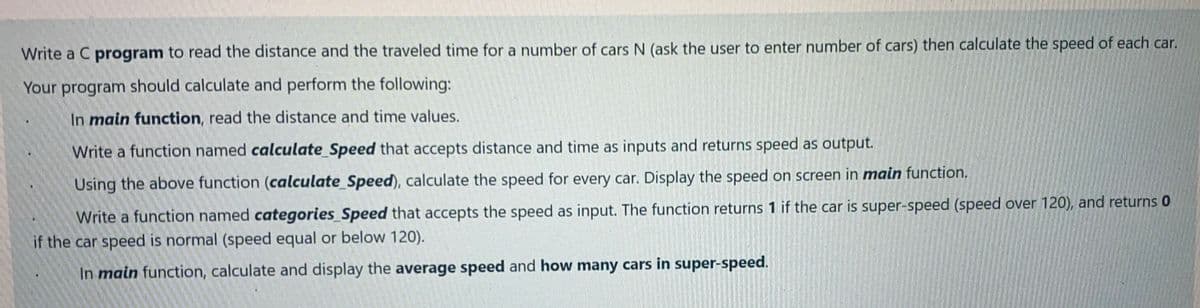 Write a C program to read the distance and the traveled time for a number of cars N (ask the user to enter number of cars) then calculate the speed of each car.
Your program should calculate and perform the following:
In main function, read the distance and time values.
Write a function named calculate_Speed that accepts distance and time as inputs and returns speed as output.
Using the above function (calculate_Speed), calculate the speed for every car. Display the speed on screen in main function.
Write a function named categories_Speed that accepts the speed as input. The function returns 1 if the car is super-speed (speed over 120), and returns 0
if the car speed is normal (speed equal or below 120).
In main function, calculate and display the average speed and how many cars in super-speed.
