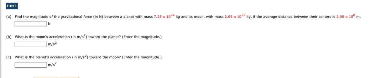 HINT
(a) Find the magnitude of the gravitational force (in N) between a planet with mass 7.25 x 1024 kg and its moon, with mass 2.65 x 1022 kg, if the average distance between their centers is 2.90 x 108 m.
(b) What is the moon's acceleration (in m/s) toward the planet? (Enter the magnitude.)
m/s2
(c) What is the planet's acceleration (in m/s2) toward the moon? (Enter the magnitude.)
m/s²
